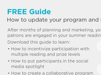 FREE Guide. How to update your program and keep them reading all summer. After months of planning and marketing, you want to make sure your patrons are engaged in your summer reading program all season long.Download this guide to learn: • How to incentivize participation with multiple reading and prize levels • How to put participants in the social media spotlight • How to create a collaborative program that keeps patrons reading