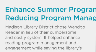 Enhance Summer Program Engagement While Reducing Program Management Frustrations. Madison Library District chose Wandoo Reader in lieu of their cumbersome and costly system. It helped enhance reading program management and engagement while saving the library's staff and patrons time, money, and frustration. Here's how it can help you: