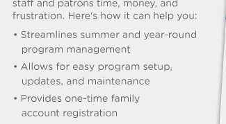 • Streamlines summer and year-round program management • Allows for easy program setup, updates, and maintenance • Provides one-time family account registration • Generates customized reports